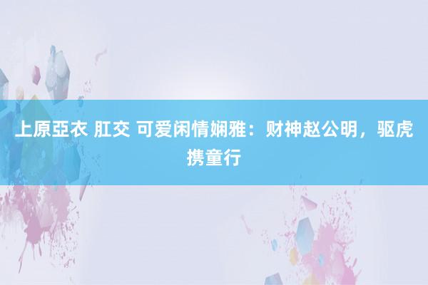 上原亞衣 肛交 可爱闲情娴雅：财神赵公明，驱虎携童行