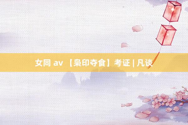 女同 av 【枭印夺食】考证 | 凡谈