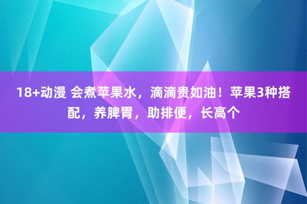 18+动漫 会煮苹果水，滴滴贵如油！苹果3种搭配，养脾胃，助排便，长高个