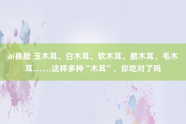 ai换脸 玉木耳、白木耳、软木耳、脆木耳、毛木耳……这样多种“木耳”，你吃对了吗