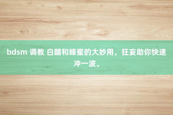 bdsm 调教 白醋和蜂蜜的大妙用，狂妄助你快速冲一波。