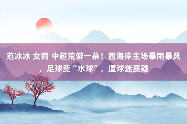 范冰冰 女同 中超荒僻一幕！西海岸主场暴雨暴风，足球变“水球”，遭球迷质疑