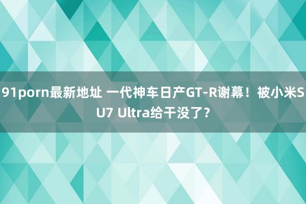 91porn最新地址 一代神车日产GT-R谢幕！被小米SU7 Ultra给干没了？