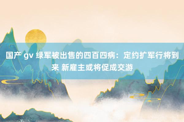 国产 gv 绿军被出售的四百四病：定约扩军行将到来 新雇主或将促成交游